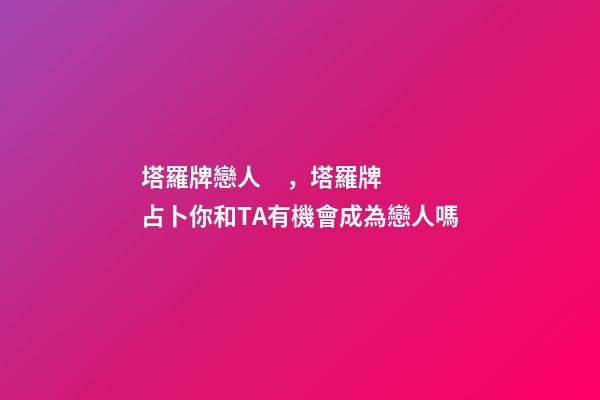 塔羅牌戀人，塔羅牌占卜你和TA有機會成為戀人嗎-第1張-觀點-玄機派